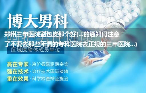 郑州三甲医院割包皮那个好(...的通知们注意了不要去那些所谓的专科医院去正规的三甲医院...)