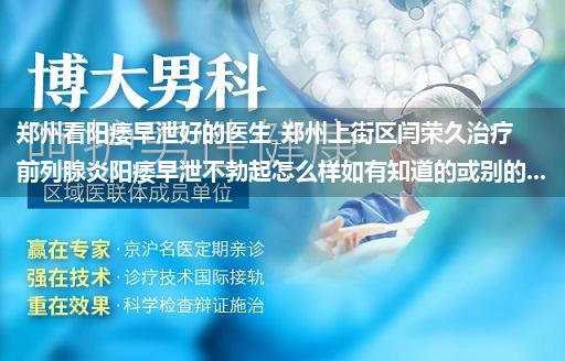 郑州看阳痿早泄好的医生_郑州上街区闫荣久治疗前列腺炎阳痿早泄不勃起怎么样如有知道的或别的...