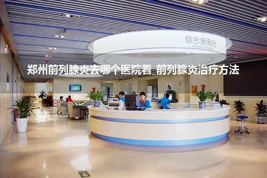郑州前列腺炎去哪个医院看_前列腺炎治疗方法