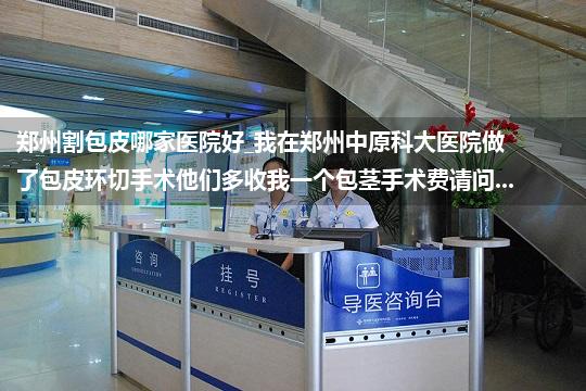 郑州割包皮哪家医院好_我在郑州中原科大医院做了包皮环切手术他们多收我一个包茎手术费请问...