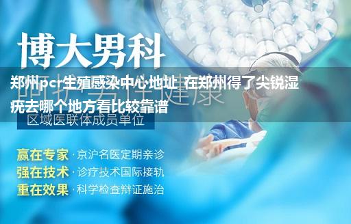 郑州pcr生殖感染中心地址_在郑州得了尖锐湿疣去哪个地方看比较靠谱