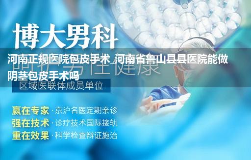 河南正规医院包皮手术_河南省鲁山县县医院能做阴茎包皮手术吗