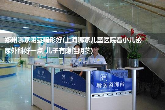 郑州哪家阴茎畸形好(上海哪家儿童医院看小儿泌尿外科好一点-儿子有隐性阴茎)