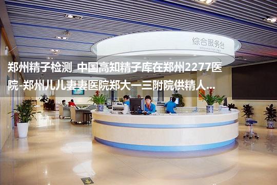 郑州精子检测_中国高知精子库在郑州2277医院-郑州儿儿妻妻医院郑大一三附院供精人...