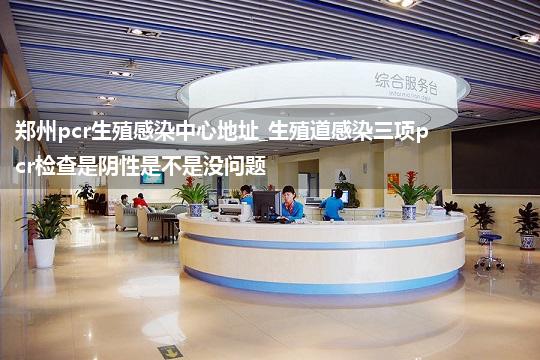 郑州pcr生殖感染中心地址_生殖道感染三项pcr检查是阴性是不是没问题