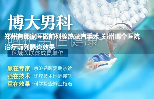 郑州有那家医做前列腺热蒸汽手术_郑州哪个医院治疗前列腺炎效果