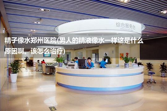 精子像水郑州医院(男人的精液像水一样这是什么原因啊。该怎么治疗)
