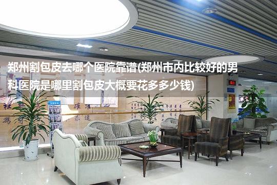 郑州割包皮去哪个医院靠谱(郑州市内比较好的男科医院是哪里割包皮大概要花多多少钱)