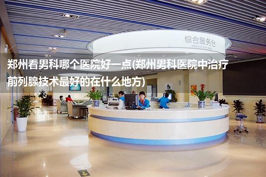 郑州看男科哪个医院好一点(郑州男科医院中治疗前列腺技术最好的在什么地方)