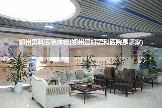 郑州男科医院体检(郑州最好男科医院是哪家)