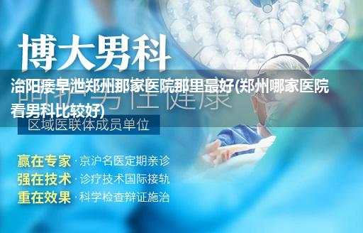 治阳痿早泄郑州那家医院那里最好(郑州哪家医院看男科比较好)