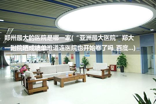 郑州最大的医院是哪一家(“亚洲最大医院”郑大一附院晒成绩单难道连医院也开始卷了吗_百度...)