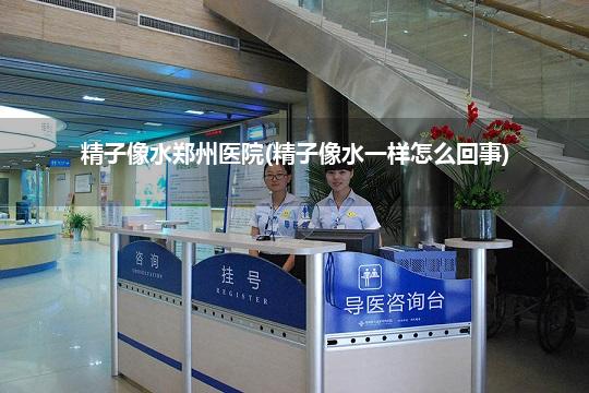 精子像水郑州医院(精子像水一样怎么回事)