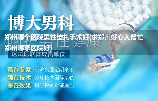 郑州哪个医院男性结扎手术好(求郑州好心人帮忙郑州哪家医院好)