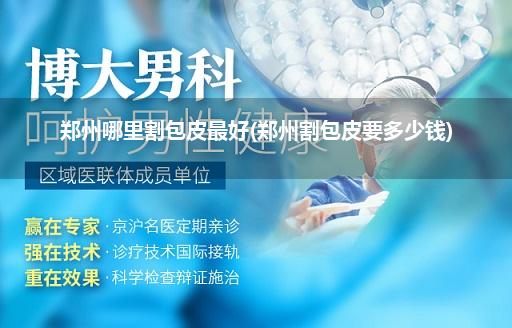 郑州哪里割包皮最好(郑州割包皮要多少钱)