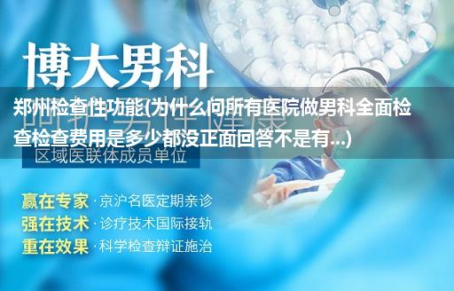 郑州检查性功能(为什么问所有医院做男科全面检查检查费用是多少都没正面回答不是有...)