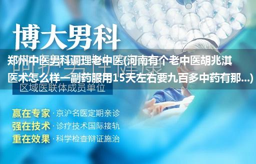 郑州中医男科调理老中医(河南有个老中医胡兆淇医术怎么样一副药服用15天左右要九百多中药有那...)