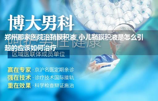 郑州那家医院治鞘膜积液_小儿鞘膜积液是怎么引起的应该如何治疗