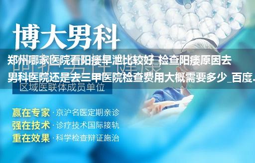 郑州哪家医院看阳痿早泄比较好_检查阳痿原因去男科医院还是去三甲医院检查费用大概需要多少_百度...