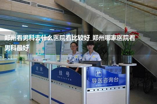 郑州看男科去什么医院看比较好_郑州哪家医院看男科最好