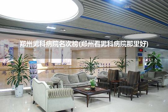 郑州男科病院名次榜(郑州看男科病院那里好)