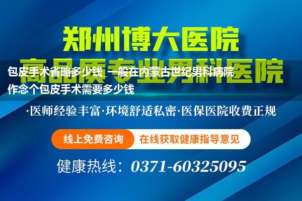 包皮手术省略多少钱_一般在内蒙古世纪男科病院作念个包皮手术需要多少钱