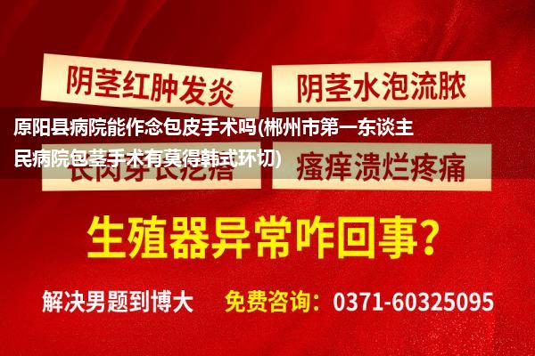 原阳县病院能作念包皮手术吗(郴州市第一东谈主民病院包茎手术有莫得韩式环切)