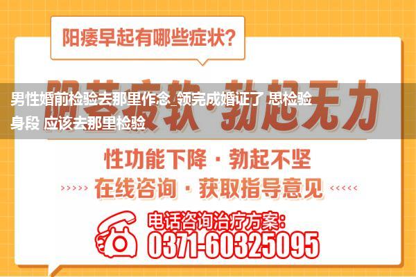 男性婚前检验去那里作念_领完成婚证了 思检验身段 应该去那里检验