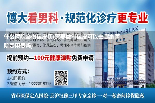 什么医院会做包皮切(需要做割包皮可以去哪家医院费用贵吗)