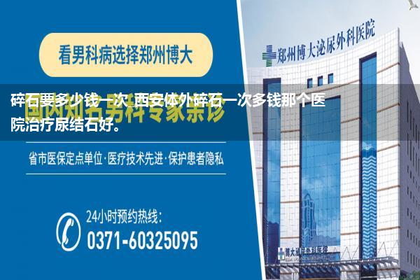 碎石要多少钱一次_西安体外碎石一次多钱那个医院治疗尿结石好。