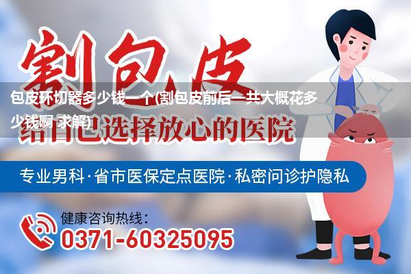 包皮环切器多少钱一个(割包皮前后一共大概花多少钱啊 求解)